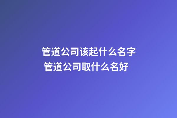 管道公司该起什么名字 管道公司取什么名好-第1张-公司起名-玄机派